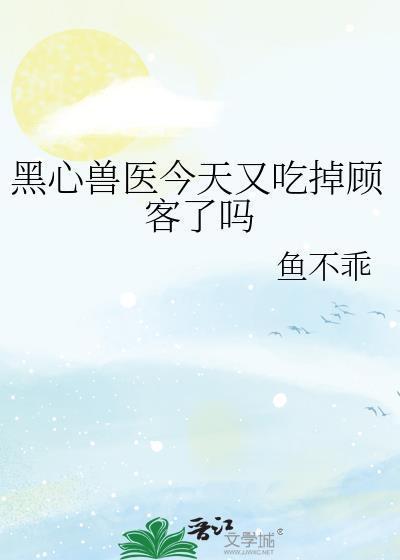 黑心兽医今天又吃掉顾客了吗作者鱼不乖